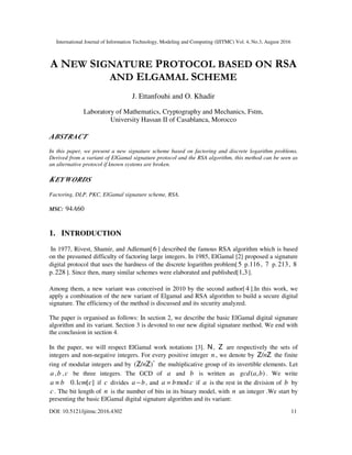 International Journal of Information Technology, Modeling and Computing (IJITMC) Vol. 4, No.3, August 2016
DOI: 10.5121/ijitmc.2016.4302 11
A NEW SIGNATURE PROTOCOL BASED ON RSA
AND ELGAMAL SCHEME
J. Ettanfouhi and O. Khadir
Laboratory of Mathematics, Cryptography and Mechanics, Fstm,
University Hassan II of Casablanca, Morocco
ABSTRACT
In this paper, we present a new signature scheme based on factoring and discrete logarithm problems.
Derived from a variant of ElGamal signature protocol and the RSA algorithm, this method can be seen as
an alternative protocol if known systems are broken.
KEYWORDS
Factoring, DLP, PKC, ElGamal signature scheme, RSA.
MSC: 6094A
1. INTRODUCTION
In 1977, Rivest, Shamir, and Adleman[6 ] described the famous RSA algorithm which is based
on the presumed difficulty of factoring large integers. In 1985, ElGamal [2] proposed a signature
digital protocol that uses the hardness of the discrete logarithm problem[5 p.116, 7 p. 213, 8
p. 228 ]. Since then, many similar schemes were elaborated and published[1,3].
Among them, a new variant was conceived in 2010 by the second author[ 4 ].In this work, we
apply a combination of the new variant of Elgamal and RSA algorithm to build a secure digital
signature. The efficiency of the method is discussed and its security analyzed.
The paper is organised as follows: In section 2, we describe the basic ElGamal digital signature
algorithm and its variant. Section 3 is devoted to our new digital signature method. We end with
the conclusion in section 4.
In the paper, we will respect ElGamal work notations [3]. N, Z are respectively the sets of
integers and non-negative integers. For every positive integer n , we denote by ZZ n/ the finite
ring of modular integers and by *
)/( ZZ n the multiplicative group of its invertible elements. Let
a ,b , c be three integers. The GCD of a and b is written as ),( bagcd . We write
][0.1 ccmba ≡ if c divides ba − , and cba mod= if a is the rest in the division of b by
c . The bit length of n is the number of bits in its binary model, with n an integer .We start by
presenting the basic ElGamal digital signature algorithm and its variant:
 