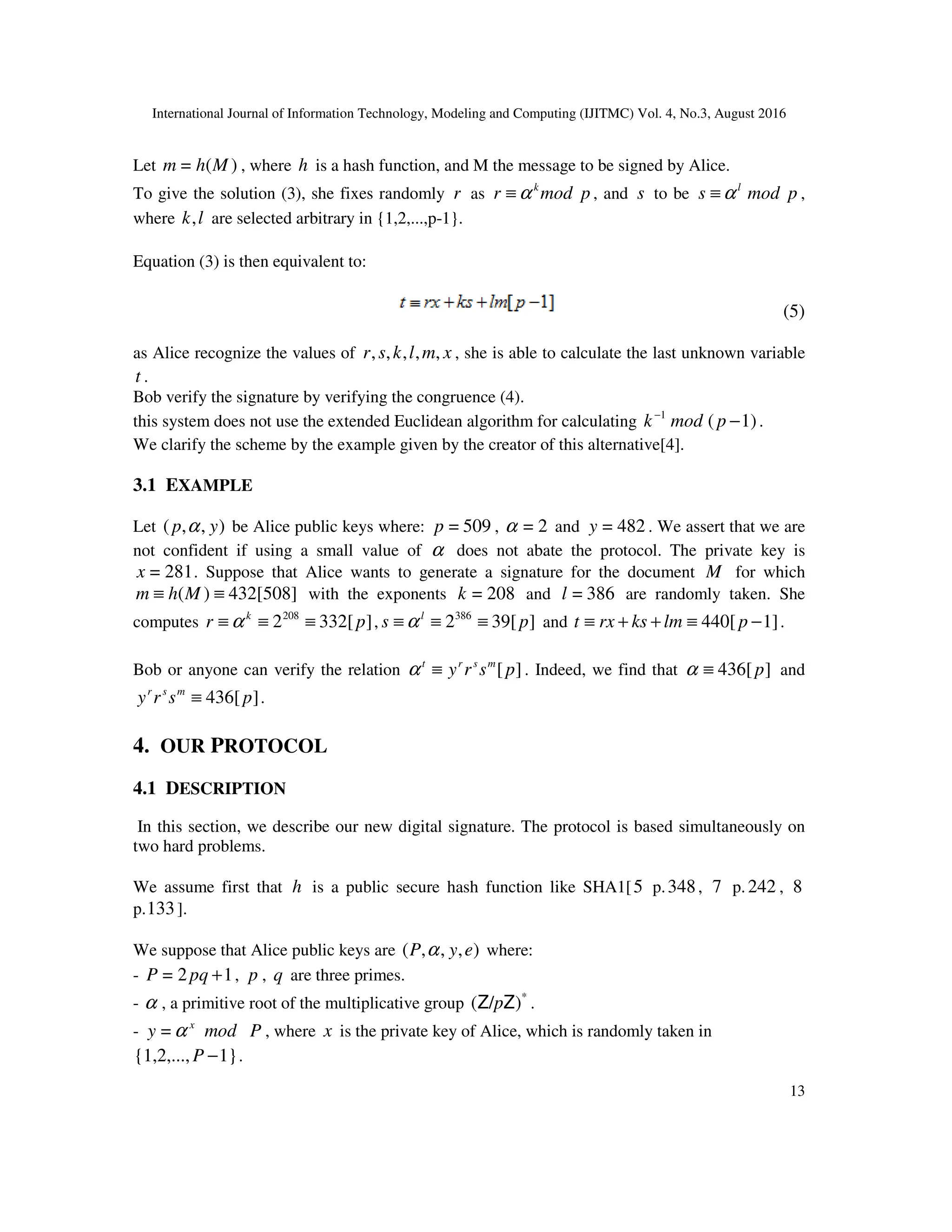 International Journal of Information Technology, Modeling and Computing (IJITMC) Vol. 4, No.3, August 2016
13
Let )
(
= M
h
m , where h is a hash function, and M the message to be signed by Alice.
To give the solution (3), she fixes randomly r as p
mod
r k
α
≡ , and s to be p
mod
s l
α
≡ ,
where l
k, are selected arbitrary in {1,2,...,p-1}.
Equation (3) is then equivalent to:
(5)
as Alice recognize the values of x
m
l
k
s
r ,
,
,
,
, , she is able to calculate the last unknown variable
t .
Bob verify the signature by verifying the congruence (4).
this system does not use the extended Euclidean algorithm for calculating 1)
(
1
−
−
p
mod
k .
We clarify the scheme by the example given by the creator of this alternative[4].
3.1 EXAMPLE
Let )
,
,
( y
p α be Alice public keys where: 509
=
p , 2
=
α and 482
=
y . We assert that we are
not confident if using a small value of α does not abate the protocol. The private key is
281
=
x . Suppose that Alice wants to generate a signature for the document M for which
432[508]
)
( ≡
≡ M
h
m with the exponents 208
=
k and 386
=
l are randomly taken. She
computes ]
332[
2208
p
r k
≡
≡
≡ α , ]
39[
2386
p
s l
≡
≡
≡ α and 1]
440[ −
≡
+
+
≡ p
lm
ks
rx
t .
Bob or anyone can verify the relation ]
[p
s
r
y m
s
r
t
≡
α . Indeed, we find that ]
436[p
≡
α and
]
436[p
s
r
y m
s
r
≡ .
4. OUR PROTOCOL
4.1 DESCRIPTION
In this section, we describe our new digital signature. The protocol is based simultaneously on
two hard problems.
We assume first that h is a public secure hash function like SHA1[5 p.348, 7 p. 242 , 8
p.133].
We suppose that Alice public keys are )
,
,
,
( e
y
P α where:
- 1
2
= +
pq
P , p , q are three primes.
- α , a primitive root of the multiplicative group *
)
/
( Z
Z p .
- x
y α
= mod P , where x is the private key of Alice, which is randomly taken in
1}
{1,2,..., −
P .
 
