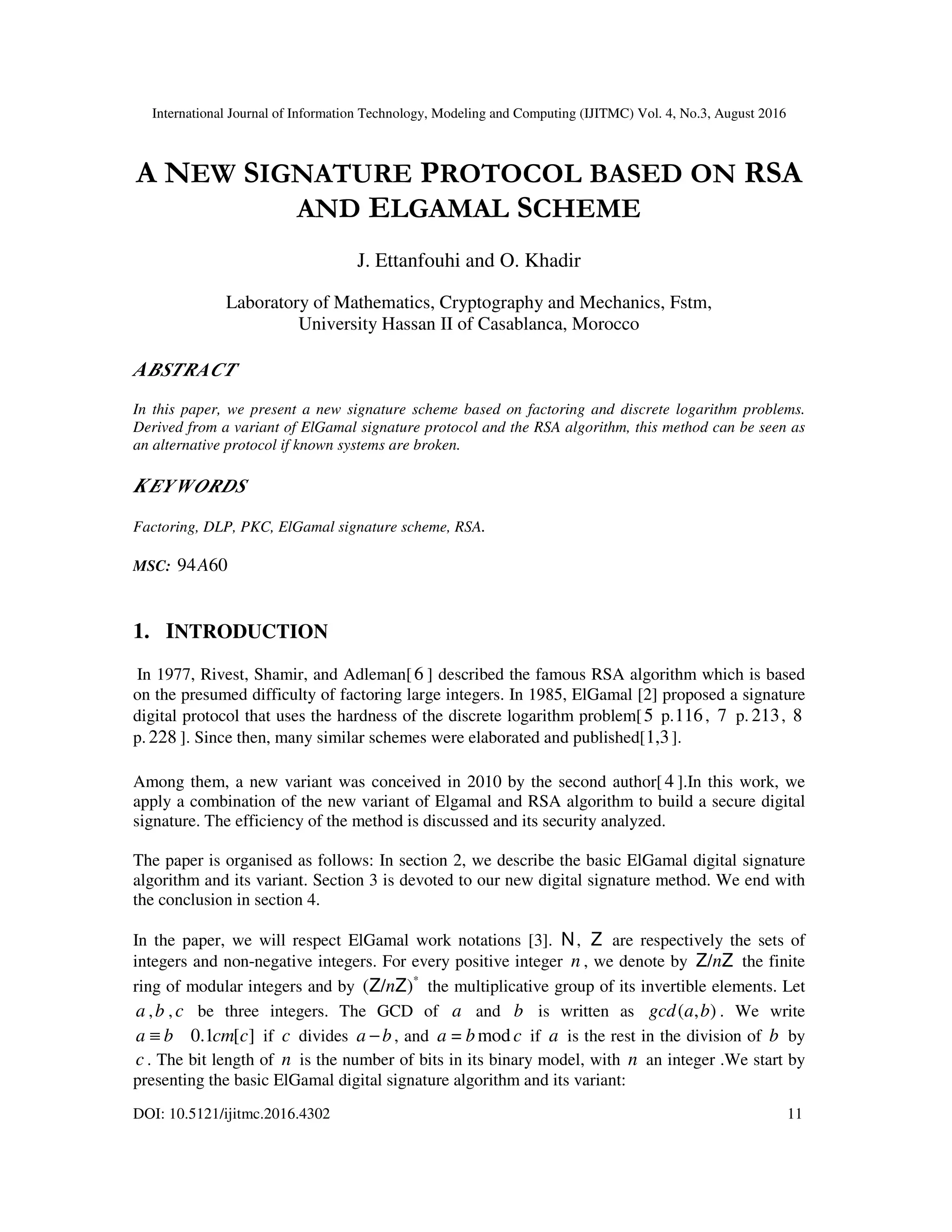 International Journal of Information Technology, Modeling and Computing (IJITMC) Vol. 4, No.3, August 2016
DOI: 10.5121/ijitmc.2016.4302 11
A NEW SIGNATURE PROTOCOL BASED ON RSA
AND ELGAMAL SCHEME
J. Ettanfouhi and O. Khadir
Laboratory of Mathematics, Cryptography and Mechanics, Fstm,
University Hassan II of Casablanca, Morocco
ABSTRACT
In this paper, we present a new signature scheme based on factoring and discrete logarithm problems.
Derived from a variant of ElGamal signature protocol and the RSA algorithm, this method can be seen as
an alternative protocol if known systems are broken.
KEYWORDS
Factoring, DLP, PKC, ElGamal signature scheme, RSA.
MSC: 60
94A
1. INTRODUCTION
In 1977, Rivest, Shamir, and Adleman[6 ] described the famous RSA algorithm which is based
on the presumed difficulty of factoring large integers. In 1985, ElGamal [2] proposed a signature
digital protocol that uses the hardness of the discrete logarithm problem[5 p.116, 7 p. 213, 8
p. 228 ]. Since then, many similar schemes were elaborated and published[1,3].
Among them, a new variant was conceived in 2010 by the second author[ 4 ].In this work, we
apply a combination of the new variant of Elgamal and RSA algorithm to build a secure digital
signature. The efficiency of the method is discussed and its security analyzed.
The paper is organised as follows: In section 2, we describe the basic ElGamal digital signature
algorithm and its variant. Section 3 is devoted to our new digital signature method. We end with
the conclusion in section 4.
In the paper, we will respect ElGamal work notations [3]. N, Z are respectively the sets of
integers and non-negative integers. For every positive integer n , we denote by Z
Z n
/ the finite
ring of modular integers and by *
)
/
( Z
Z n the multiplicative group of its invertible elements. Let
a ,b , c be three integers. The GCD of a and b is written as )
,
( b
a
gcd . We write
]
[
0.1 c
cm
b
a ≡ if c divides b
a − , and c
b
a mod
= if a is the rest in the division of b by
c . The bit length of n is the number of bits in its binary model, with n an integer .We start by
presenting the basic ElGamal digital signature algorithm and its variant:
 