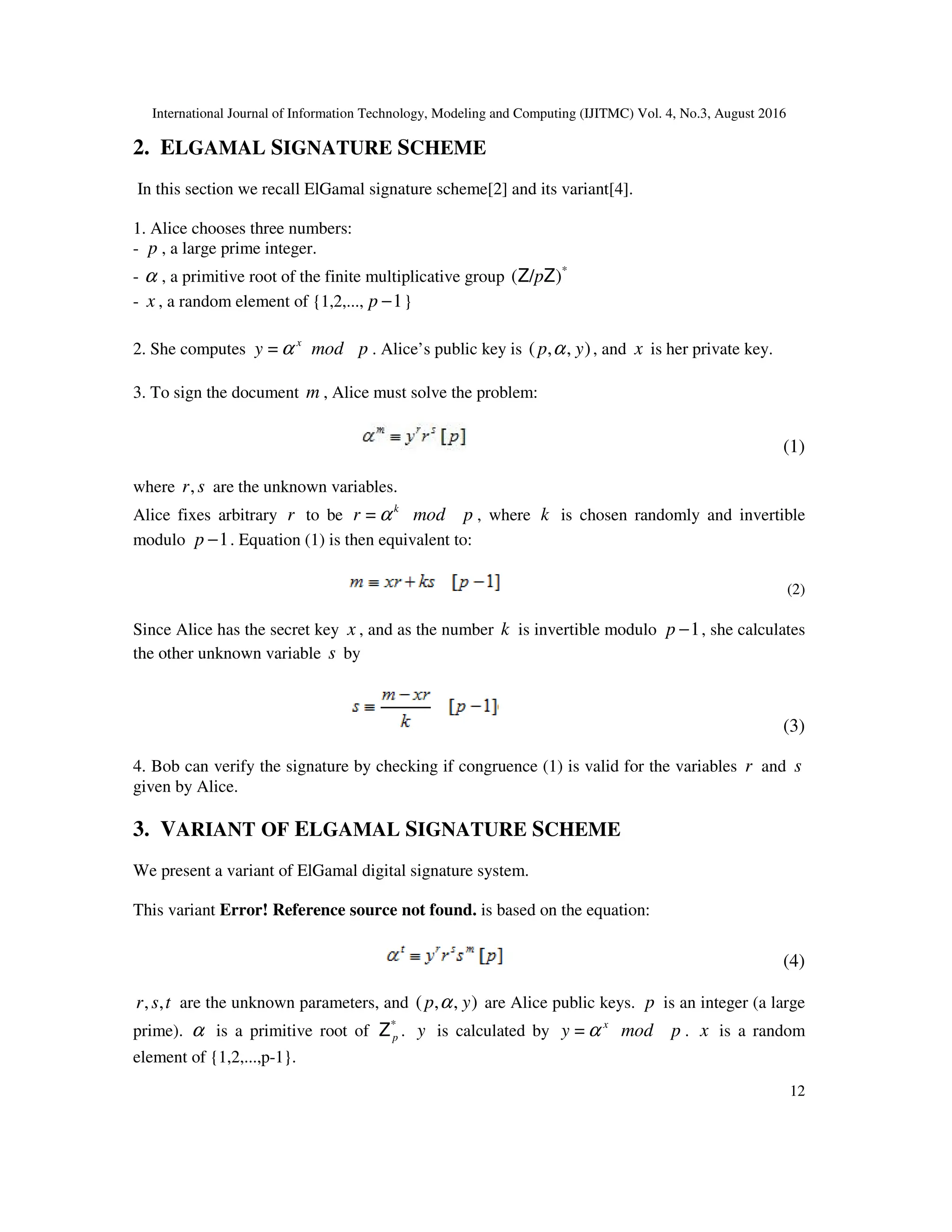 International Journal of Information Technology, Modeling and Computing (IJITMC) Vol. 4, No.3, August 2016
12
2. ELGAMAL SIGNATURE SCHEME
In this section we recall ElGamal signature scheme[2] and its variant[4].
1. Alice chooses three numbers:
- p , a large prime integer.
- α , a primitive root of the finite multiplicative group *
)
/
( Z
Z p
- x , a random element of {1,2,..., 1
−
p }
2. She computes x
y α
= mod p . Alice’s public key is )
,
,
( y
p α , and x is her private key.
3. To sign the document m , Alice must solve the problem:
(1)
where s
r, are the unknown variables.
Alice fixes arbitrary r to be k
r α
= mod p , where k is chosen randomly and invertible
modulo 1
−
p . Equation (1) is then equivalent to:
(2)
Since Alice has the secret key x , and as the number k is invertible modulo 1
−
p , she calculates
the other unknown variable s by
(3)
4. Bob can verify the signature by checking if congruence (1) is valid for the variables r and s
given by Alice.
3. VARIANT OF ELGAMAL SIGNATURE SCHEME
We present a variant of ElGamal digital signature system.
This variant Error! Reference source not found. is based on the equation:
(4)
t
s
r ,
, are the unknown parameters, and )
,
,
( y
p α are Alice public keys. p is an integer (a large
prime). α is a primitive root of *
p
Z . y is calculated by x
y α
= mod p . x is a random
element of {1,2,...,p-1}.
 
