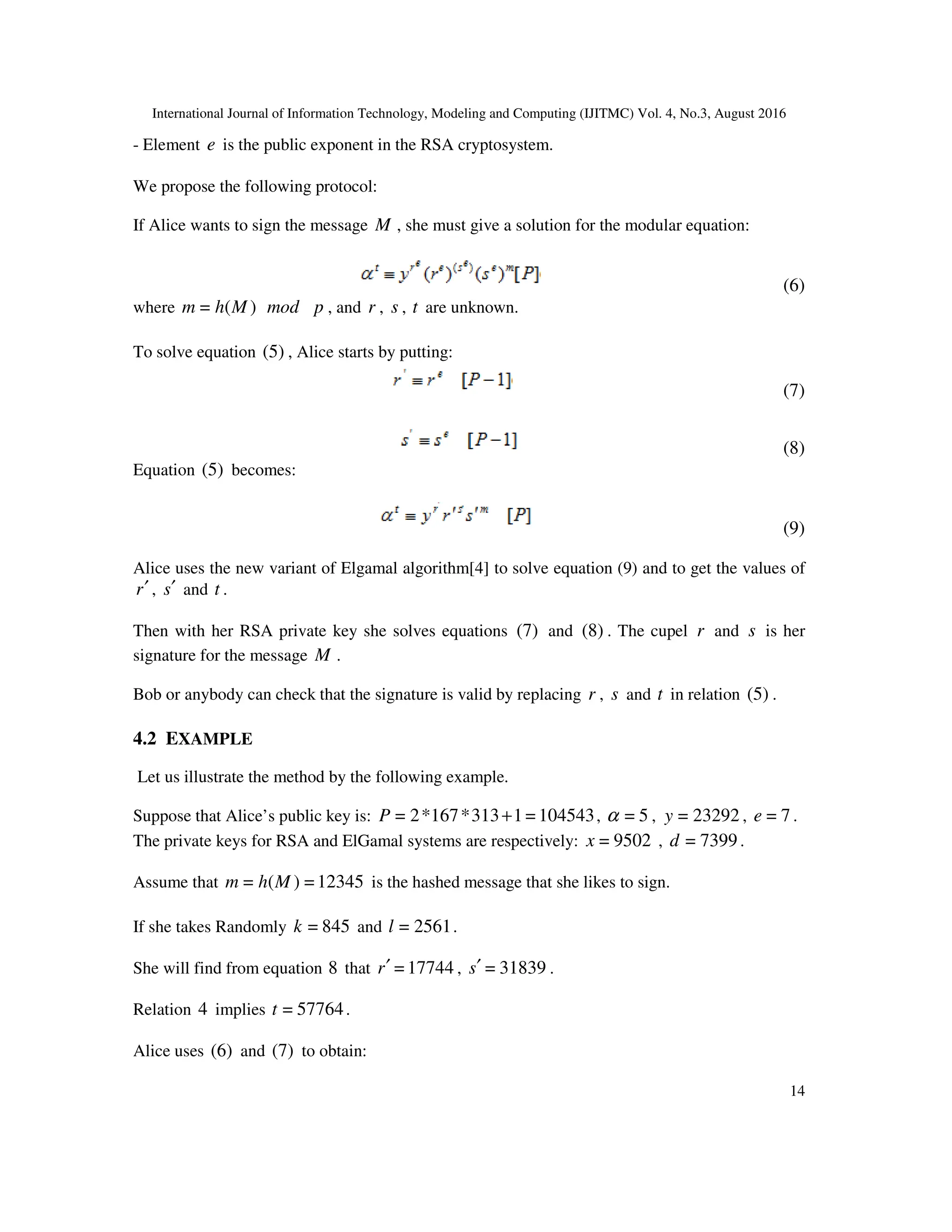 International Journal of Information Technology, Modeling and Computing (IJITMC) Vol. 4, No.3, August 2016
14
- Element e is the public exponent in the RSA cryptosystem.
We propose the following protocol:
If Alice wants to sign the message M , she must give a solution for the modular equation:
(6)
where )
(
= M
h
m mod p , and r , s , t are unknown.
To solve equation (5) , Alice starts by putting:
(7)
(8)
Equation (5) becomes:
(9)
Alice uses the new variant of Elgamal algorithm[4] to solve equation (9) and to get the values of
r′ , s′ and t .
Then with her RSA private key she solves equations (7) and (8) . The cupel r and s is her
signature for the message M .
Bob or anybody can check that the signature is valid by replacing r , s and t in relation (5) .
4.2 EXAMPLE
Let us illustrate the method by the following example.
Suppose that Alice’s public key is: 104543
=
1
313
*
167
*
2
= +
P , 5
=
α , 23292
=
y , 7
=
e .
The private keys for RSA and ElGamal systems are respectively: 9502
=
x , 7399
=
d .
Assume that 12345
=
)
(
= M
h
m is the hashed message that she likes to sign.
If she takes Randomly 845
=
k and 2561
=
l .
She will find from equation 8 that 17744
=
r′ , 31839
=
s′ .
Relation 4 implies 57764
=
t .
Alice uses (6) and (7) to obtain:
 