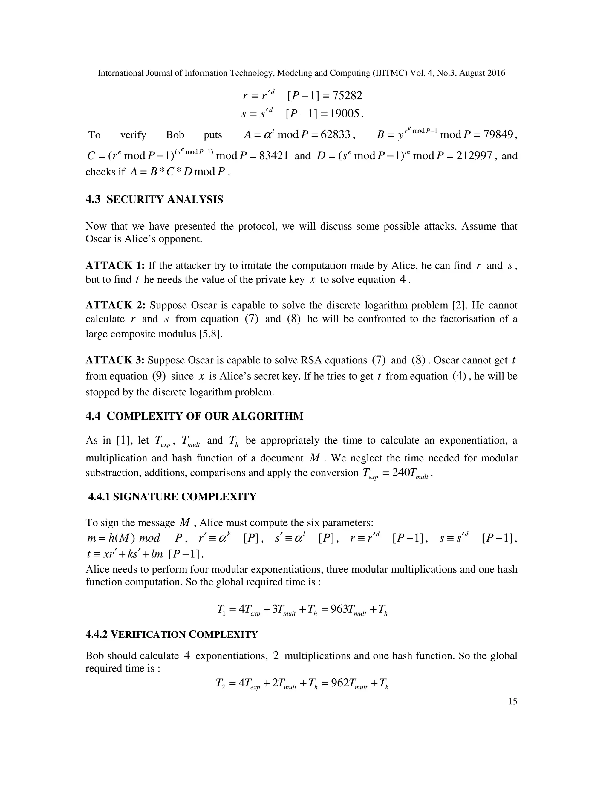 International Journal of Information Technology, Modeling and Computing (IJITMC) Vol. 4, No.3, August 2016
15
r ≡ 1]
[ −
′ P
r d
≡ 75282
s ≡ 1]
[ −
′ P
s d
≡ 19005.
To verify Bob puts 62833
=
mod
= P
A t
α , 79849
=
mod
= 1
mod
P
y
B P
e
r −
,
83421
=
mod
1)
mod
(
= 1)
mod
(
P
P
r
C P
e
s
e −
− and 212997
=
mod
1)
mod
(
= P
P
s
D m
e
− , and
checks if P
D
C
B
A mod
*
*
= .
4.3 SECURITY ANALYSIS
Now that we have presented the protocol, we will discuss some possible attacks. Assume that
Oscar is Alice’s opponent.
ATTACK 1: If the attacker try to imitate the computation made by Alice, he can find r and s ,
but to find t he needs the value of the private key x to solve equation 4 .
ATTACK 2: Suppose Oscar is capable to solve the discrete logarithm problem [2]. He cannot
calculate r and s from equation (7) and (8) he will be confronted to the factorisation of a
large composite modulus [5,8].
ATTACK 3: Suppose Oscar is capable to solve RSA equations (7) and (8) . Oscar cannot get t
from equation (9) since x is Alice’s secret key. If he tries to get t from equation (4) , he will be
stopped by the discrete logarithm problem.
4.4 COMPLEXITY OF OUR ALGORITHM
As in [1], let exp
T , mult
T and h
T be appropriately the time to calculate an exponentiation, a
multiplication and hash function of a document M . We neglect the time needed for modular
substraction, additions, comparisons and apply the conversion mult
exp T
T 240
= .
4.4.1 SIGNATURE COMPLEXITY
To sign the message M , Alice must compute the six parameters:
)
(
= M
h
m mod P , k
r α
≡
′ ]
[P , l
s α
≡
′ ]
[P , d
r
r ′
≡ 1]
[ −
P , d
s
s ′
≡ 1]
[ −
P ,
lm
s
k
r
x
t +
′
+
′
≡ 1]
[ −
P .
Alice needs to perform four modular exponentiations, three modular multiplications and one hash
function computation. So the global required time is :
h
mult
h
mult
exp T
T
T
T
T
T +
+
+ 963
=
3
4
=
1
4.4.2 VERIFICATION COMPLEXITY
Bob should calculate 4 exponentiations, 2 multiplications and one hash function. So the global
required time is :
h
mult
h
mult
exp T
T
T
T
T
T +
+
+ 962
=
2
4
=
2
 