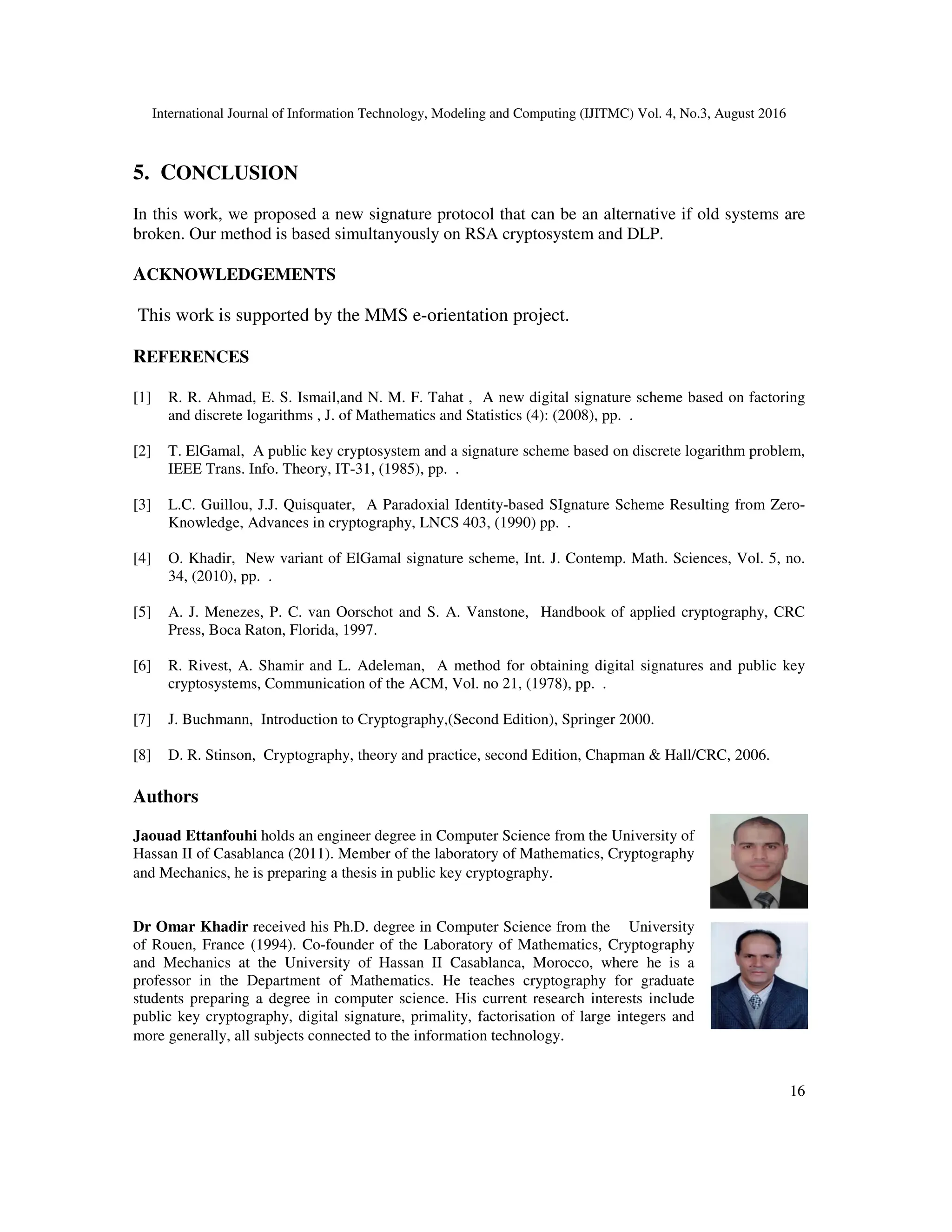 International Journal of Information Technology, Modeling and Computing (IJITMC) Vol. 4, No.3, August 2016
16
5. CONCLUSION
In this work, we proposed a new signature protocol that can be an alternative if old systems are
broken. Our method is based simultanyously on RSA cryptosystem and DLP.
ACKNOWLEDGEMENTS
This work is supported by the MMS e-orientation project.
REFERENCES
[1] R. R. Ahmad, E. S. Ismail,and N. M. F. Tahat , A new digital signature scheme based on factoring
and discrete logarithms , J. of Mathematics and Statistics (4): (2008), pp. .
[2] T. ElGamal, A public key cryptosystem and a signature scheme based on discrete logarithm problem,
IEEE Trans. Info. Theory, IT-31, (1985), pp. .
[3] L.C. Guillou, J.J. Quisquater, A Paradoxial Identity-based SIgnature Scheme Resulting from Zero-
Knowledge, Advances in cryptography, LNCS 403, (1990) pp. .
[4] O. Khadir, New variant of ElGamal signature scheme, Int. J. Contemp. Math. Sciences, Vol. 5, no.
34, (2010), pp. .
[5] A. J. Menezes, P. C. van Oorschot and S. A. Vanstone, Handbook of applied cryptography, CRC
Press, Boca Raton, Florida, 1997.
[6] R. Rivest, A. Shamir and L. Adeleman, A method for obtaining digital signatures and public key
cryptosystems, Communication of the ACM, Vol. no 21, (1978), pp. .
[7] J. Buchmann, Introduction to Cryptography,(Second Edition), Springer 2000.
[8] D. R. Stinson, Cryptography, theory and practice, second Edition, Chapman & Hall/CRC, 2006.
Authors
Jaouad Ettanfouhi holds an engineer degree in Computer Science from the University of
Hassan II of Casablanca (2011). Member of the laboratory of Mathematics, Cryptography
and Mechanics, he is preparing a thesis in public key cryptography.
Dr Omar Khadir received his Ph.D. degree in Computer Science from the University
of Rouen, France (1994). Co-founder of the Laboratory of Mathematics, Cryptography
and Mechanics at the University of Hassan II Casablanca, Morocco, where he is a
professor in the Department of Mathematics. He teaches cryptography for graduate
students preparing a degree in computer science. His current research interests include
public key cryptography, digital signature, primality, factorisation of large integers and
more generally, all subjects connected to the information technology.
 