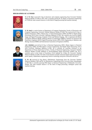 Int J Elec & Comp Eng ISSN: 2088-8708 
Automated segmentation and classification technique for brain stroke (N. M. Saad)
1841
BIOGRAPHIES OF AUTHORS
N. S. M. Noor received B. Eng of electronic and computer engineering from Universiti Teknikal
Malaysia Melaka (UTeM) in 2016. She is currently pursuig M. Sc degree in Electronic Engineering
at UTeM.Her main research interest is in the field of image processing and machine learning.
N. M. Saad is a senior lecturer at Department of Computer Engineering, Faculty of Electronics and
Computer Engineering, Universiti Teknikal Malaysia Melaka (UTeM). She received her B. Eng. in
Medical Electronics (2001), Master Eng. in Telecommunications (2004) and PhD in Digital Image
Processing (2015) from Universiti Teknologi Malaysia (UTM). Her research area involves Digital
Image and Signal Processing, Computer Vision and Medical Imaging. She is registered with Board
of Engineer Malaysia (BEM), Malaysia Board of Technologist (MBOT), Institute for Electrical and
Electronics Engineers (IEEE) Signal Processing Society (SPS), IEEE Engineering in Medicine and
Biology Society (EMBS) and International Association of Engineers (IAENG).
A.R. Abdullah received his B. Eng. in Electrical Engineering (2001), Master degree in Electrical
Engineering (2004) and PhD degree in Power Engineering and Digital Signal Processing (2011)
from Universiti Teknologi Malaysia (UTM). He is currently an Associate Professor in the
Department of Power Electronics & Drive, Faculty of Electrical Engineering, Universiti Teknikal
Malaysia Melaka (UTeM) andHead of AdvancedDigital Signal Processing (ADSP) Lab. He is
currently active in the Center of Excellence (CoE) andlead for E-Beca for Universiti Teknikal
Malaysia Melaka (UTeM). His field of specialization includes advanced digital signal processing for
power quality, rehabilitation engineering, assistive technology and power electronics and drives.
N. M. Ali received B. Eng (Hons.) (Mechatronic Engineering) from the Universiti Teknikal
Malaysia Melakain 2009 and M. Sc (Mechatronic Engineering) from Universiti Islam Antarabangsa
in 2014.She is currently pursuing PhD degree in Electrical Engineering at Multimedia University,
Melaka. Her main research interest is in the field of image processing, intelligent system and
machine learning.
 
