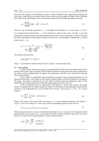  ISSN: 2088-8708
Int J Elec & Comp Eng, Vol. 9, No. 3, June 2019 : 1832 - 1841
1834
pixel point has a degree of membership in a cluster to which it belongs. In this segmentation technique, the
pixel point is select base on the center of three cluster which are lower, middle and higher cluster. Each data
point of the cluster should equal to one. It is based on minimization of the following objective function:
𝐽 𝑚 = ∑ ∑ 𝑢𝑖𝑗
𝑚
‖𝑥𝑖 − 𝑐𝑗‖
2
𝐶
𝑗=1
𝑁
𝑖=1
, 1 ≤ 𝑚 < 0 (1)
where m is any real number greater than 1, iju is the degree of membership of ix in the cluster j, ix is the i
th of d-dimensional measured data, jc is the d-dimension center of the cluster, and  is any norm
expressing the similarity between any measured data and the center. Fuzzy partitioning is carried out through
an iterative optimization of the objective function shown above, with the update of membership iju and the
cluster centers jc by:
𝑢𝑖𝑗 =
1
∑ (
‖𝑥𝑖 − 𝑐𝑗‖
‖𝑥𝑖 − 𝑐𝑗‖
)
2
𝑚−1
𝑐
𝑘=1
; 𝑐𝑗 =
∑ 𝑢𝑖𝑗
𝑚
. 𝑥𝑖
𝑁
𝑖=1
∑ 𝑢𝑖𝑗
𝑚𝑁
𝑖=1 (2)
This iteration will stop when,
𝑚𝑎𝑥𝑖𝑗{|𝑢𝑖𝑗
(𝑘+1)
| − 𝑢𝑖𝑗
(𝑘)
} < 𝜀 (3)
where  is a termination criterion between 0 and 1, whereas k are the iteration steps.
2.5. Active contour
In DWI chronic stroke lesion image, the cerebrospinal fluid (CSF) share the similar intensity level
with the stroke lesion. Due to this matter, FCM method has failed to segment the lesion since the algorithm in
the cluster cannot be differentiated. To improve this performance, the CSF area is removed by using the
active contour method.
Active contour is a method that create boundaries in an image. It uses computer generated curves to
detect and locate object. This method is often using in medical images to find the boundaries of an organ in
the images. The image is classified into two part which are object region and background region. In this
method the region is represented as the inside and outside regions of the zero-level set.
Level set framework take two signs positive and negative to divide image domain. The image
domain is separated into two disjoint region Ω1 and Ω2. Local intensity clustering property means that the
intensities in the neighborhood 0 𝑦 can be divided into N clusters, with center 𝐶𝑖, 𝑖 = 1,2, … , 𝑁. It can be
written as:
𝐹𝑦 = ∑ ∫ |𝐼(𝑥) − 𝑐𝑖|2
𝑚𝑖(𝑥)
0 𝑦
𝑁
𝑖=1
𝑑𝑥 (4)
Where 𝐶𝑖 the cluster in the center of the i-th cluster is, 𝑚𝑖 is the membership function of the region, i.e.
𝑚𝑖(𝑥) = 1 for 𝑥 ∈ Ω𝑖 and𝑚𝑖(𝑥) = 0 for 𝑥 ∉ Ω𝑖. Or the corresponding equation can be witten as:
𝐸 𝑎𝑐𝑡𝑖𝑣𝑒 𝑐𝑜𝑛𝑡𝑜𝑢𝑟=∫ [𝐸 𝑖𝑛𝑡(𝑣(𝑠))+𝐸 𝑒𝑥𝑡(𝑣(𝑠))] 𝑑𝑠
𝑠 𝑚
0
(5)
Where the position of active contour is describe parametrically by v(s) = (x(s),y(s)), 𝐸𝑖𝑛𝑡 represents internal
potential energy of the contour, 𝐸𝑒𝑥𝑡 is the energy that models external constraints impose onto the contour
shape. G(y-x) is the Gaussian kernel applied as window function showed.
𝐺(𝑑) = { 𝑒𝑎
1
−
|𝑑|2
2𝜎2
𝑓𝑜𝑟 |𝑑| ≤ 𝜌
0 𝑜𝑡ℎ𝑒𝑟𝑤𝑖𝑠𝑒
(6)
 