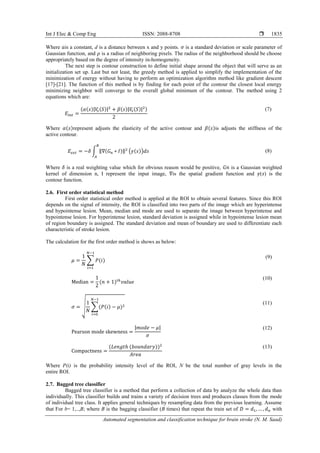 Int J Elec & Comp Eng ISSN: 2088-8708 
Automated segmentation and classification technique for brain stroke (N. M. Saad)
1835
Where 𝑎is a constant, d is a distance between x and y points. 𝜎 is a standard deviation or scale parameter of
Gaussian function, and 𝜌 is a radius of neighboring pixels. The radius of the neighborhood should be choose
appropriately based on the degree of intensity in-homogeneity.
The next step is contour construction to define initial shape around the object that will serve as an
initialization set up. Last but not least, the greedy method is applied to simplify the implementation of the
minimization of energy without having to perform an optimization algorithm method like gradient descent
[17]-[21]. The function of this method is by finding for each point of the contour the closest local energy
minimizing neighbor will converge to the overall global minimum of the contour. The method using 2
equations which are:
𝐸𝑖𝑛𝑡 =
(𝛼(𝑠)|𝑉𝑠(𝑆)|2
+ 𝛽(𝑠)|𝑉𝑠(𝑆)|2)
2
(7)
Where 𝛼(𝑠)represent adjusts the elasticity of the active contour and 𝛽(𝑠)is adjusts the stiffness of the
active contour.
𝐸𝑒𝑥𝑡 = −𝛿 ∫ ‖∇(𝐺 𝑛 ∗ 𝐼)‖2
𝐵
𝐴
(𝛾(𝑠))𝑑𝑠 (8)
Where 𝛿 is a real weighting value which for obvious reason would be positive, 𝐺𝑛 is a Gaussian weighted
kernel of dimension n, I represent the input image, ∇is the spatial gradient function and 𝛾(𝑠) is the
contour function.
2.6. First order statistical method
First order statistical order method is applied at the ROI to obtain several features. Since this ROI
depends on the signal of intensity, the ROI is classified into two parts of the image which are hyperintense
and hypointense lesion. Mean, median and mode are used to separate the image between hyperintense and
hypointense lesion. For hyperintense lesion, standard deviation is assigned while in hypointense lesion mean
of region boundary is assigned. The standard deviation and mean of boundary are used to differentiate each
characteristic of stroke lesion.
The calculation for the first order method is shows as below:
𝜇 =
1
𝑁
∑ 𝑃(𝑖)
𝑁−1
𝑖=1
(9)
Median =
1
2
(𝑛 + 1)𝑡ℎ
𝑣𝑎𝑙𝑢𝑒
(10)
𝜎 = √
1
𝑁
∑(𝑃(𝑖) − 𝜇)2
𝑁−1
𝑖=0
(11)
Pearson mode skewness =
|𝑚𝑜𝑑𝑒 − 𝜇|
𝜎
(12)
Compactness =
(𝐿𝑒𝑛𝑔𝑡ℎ (𝑏𝑜𝑢𝑛𝑑𝑎𝑟𝑦))2
𝐴𝑟𝑒𝑎
(13)
Where P(i) is the probability intensity level of the ROI, N be the total number of gray levels in the
entire ROI.
2.7. Bagged tree classifier
Bagged tree classifier is a method that perform a collection of data by analyze the whole data than
individually. This classifier builds and trains a variety of decision trees and produces classes from the mode
of individual tree class. It applies general techniques by resampling data from the previous learning. Assume
that For b= 1,..,B; where B is the bagging classifier (B times) that repeat the train set of 𝐷 = 𝑑1, … , 𝑑 𝑛 with
 