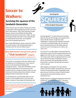 Soccer to
Walkers:
Surviving the squeeze of the
Sandwich Generation
Almost 35 years ago, the reality of taking care of both
young children and an ageing parent at the same time,
wasn’t that common. There must have been enough
however, because Social Worker Dorothy Miller
coined the expression just the same in 1981. She was
witnessing enough cases where it was taking the toll
on mostly women at the time, and recognized
that it was only going to get worse.
Back in Sept 2004 StatsCan wrote a report that ‘While
the overall number in the sandwich generation is
relatively small, the ranks are likely to grow’ 1
.
I see women in my position all the time. Women who
are taking care of an elderly parent, and on top of it
many are sole parenting and holding down
professional careers. In fact 32% of Canadians overall
and 20% of professional is this country are in the
sandwich and it’s no longer just women. Men are, also
immersed as families produced less children so fewer
siblings are there to help lessen the load.
It’s something that I can personally relate to as my
mother is in her mid-80’s and my sons are in their
tweens. So what is it that makes me fit perfectly into
that demographic? I’m part of the last of the Baby
Boomers who put off marriage and having kids until
almost 40! My mother, though financially
independent, is requiring more attention and hands
on care but is relatively healthy. We can’t tick the
boxes required to get one of the public eldercare
services to come in and help out, so it falls to my
sisters and I.
For many of us, our ideas about money were born by
observing our parents, both the good and the bad. The
biggest error that we see in our practise is for people
not to have a plan. With our ageing parents the surest
way to fall into the abyss of paperwork, lawyers,
courts, accountants and very possibly a personal
financial loss, is to leave ‘the talk’ with our parents
until it’s too late.
With longevity increasing for men up to 78 and
women into their mid-80’s, along with that comes the
increase of mental deterioration. Developing strong
plans now can limit future erosion of family finances
should parents need costly medical, home or
institutional care.
Equally important is getting the legal pieces like Power
of Attorney* and Personal Directives** into place
early on so that our parents financial affairs can be
responsibly managed if they become unable.
Many baby boomers even get to be part of
a “Club Sandwich” category
– those responsible for their grandchildren or grandparents too.2
Did you know that 15% of Canadians 65 and
older are living with Alzheimer’s and other
dementias. 3
of the Sandwich Generation
Surviving the
 