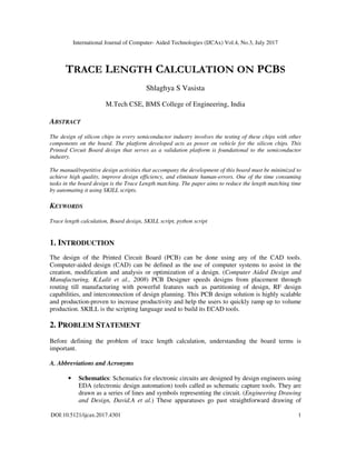 International Journal of Computer- Aided Technologies (IJCAx) Vol.4, No.3, July 2017
DOI:10.5121/ijcax.2017.4301 1
TRACE LENGTH CALCULATION ON PCBS
Shlaghya S Vasista
M.Tech CSE, BMS College of Engineering, India
ABSTRACT
The design of silicon chips in every semiconductor industry involves the testing of these chips with other
components on the board. The platform developed acts as power on vehicle for the silicon chips. This
Printed Circuit Board design that serves as a validation platform is foundational to the semiconductor
industry.
The manual/repetitive design activities that accompany the development of this board must be minimized to
achieve high quality, improve design efficiency, and eliminate human-errors. One of the time consuming
tasks in the board design is the Trace Length matching. The paper aims to reduce the length matching time
by automating it using SKILL scripts.
KEYWORDS
Trace length calculation, Board design, SKILL script, python script
1. INTRODUCTION
The design of the Printed Circuit Board (PCB) can be done using any of the CAD tools.
Computer-aided design (CAD) can be defined as the use of computer systems to assist in the
creation, modification and analysis or optimization of a design. (Computer Aided Design and
Manufacturing, K.Lalit et al., 2008) PCB Designer speeds designs from placement through
routing till manufacturing with powerful features such as partitioning of design, RF design
capabilities, and interconnection of design planning. This PCB design solution is highly scalable
and production-proven to increase productivity and help the users to quickly ramp up to volume
production. SKILL is the scripting language used to build its ECAD tools.
2. PROBLEM STATEMENT
Before defining the problem of trace length calculation, understanding the board terms is
important.
A. Abbreviations and Acronyms
• Schematics: Schematics for electronic circuits are designed by design engineers using
EDA (electronic design automation) tools called as schematic capture tools. They are
drawn as a series of lines and symbols representing the circuit. (Engineering Drawing
and Design, David.A et al.) These apparatuses go past straightforward drawing of
 