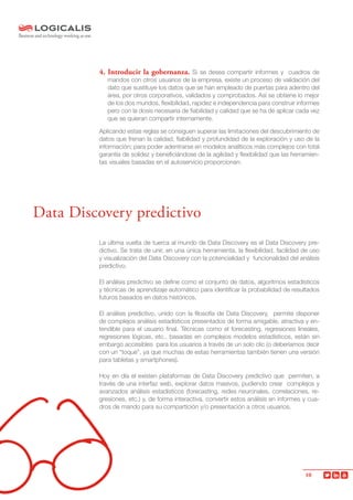 10
4. Introducir la gobernanza. Si se desea compartir informes y cuadros de
mandos con otros usuarios de la empresa, existe un proceso de validación del
dato que sustituye los datos que se han empleado de puertas para adentro del
área, por otros corporativos, validados y comprobados. Así se obtiene lo mejor
de los dos mundos, flexibilidad, rapidez e independencia para construir informes
pero con la dosis necesaria de fiabilidad y calidad que se ha de aplicar cada vez
que se quieran compartir internamente.
Aplicando estas reglas se consiguen superar las limitaciones del descubrimiento de
datos que frenan la calidad, fiabilidad y profundidad de la exploración y uso de la
información; para poder adentrarse en modelos analíticos más complejos con total
garantía de solidez y beneficiándose de la agilidad y flexibilidad que las herramien-
tas visuales basadas en el autoservicio proporcionan.
La última vuelta de tuerca al mundo de Data Discovery es el Data Discovery pre-
dictivo. Se trata de unir, en una única herramienta, la flexibilidad, facilidad de uso
y visualización del Data Discovery con la potencialidad y funcionalidad del análisis
predictivo.
El análisis predictivo se define como el conjunto de datos, algoritmos estadísticos
y técnicas de aprendizaje automático para identificar la probabilidad de resultados
futuros basados en datos históricos.
El análisis predictivo, unido con la filosofía de Data Discovery, permite disponer
de complejos análisis estadísticos presentados de forma amigable, atractiva y en-
tendible para el usuario final. Técnicas como el forecasting, regresiones lineales,
regresiones lógicas, etc., basadas en complejos modelos estadísticos, están sin
embargo accesibles para los usuarios a través de un solo clic (o deberíamos decir
con un “toque”, ya que muchas de estas herramientas también tienen una versión
para tabletas y smartphones).
Hoy en día el existen plataformas de Data Discovery predictivo que permiten, a
través de una interfaz web, explorar datos masivos, pudiendo crear complejos y
avanzados análisis estadísticos (forecasting, redes neuronales, correlaciones, re-
gresiones, etc.) y, de forma interactiva, convertir estos análisis en informes y cua-
dros de mando para su compartición y/o presentación a otros usuarios.
Data Discovery predictivo
 