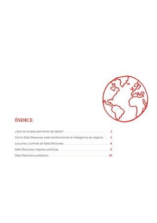 ÍNDICE
¿Qué es el descubrimiento de datos?. .  .  .  .  .  .  .  .  .  .  .  .  .  .  .  .  .  .  .  .  .  .  .  .  .  .  .  .  .  .  .  .  .  .  .  .  .  .  .  . 3
Cómo Data Discovery está transformando la inteligencia de negocio . .  .  .  . 5
Los pros y contras de Data Discovery . . . . . . . . . . . . . . . . . . . . . . . . . . . . . . . . . . . . . . . .  6
Data Discovery mejores prácticas . .  .  .  .  .  .  .  .  .  .  .  .  .  .  .  .  .  .  .  .  .  .  .  .  .  .  .  .  .  .  .  .  .  .  .  .  .  .  .  .  .  .  .  . 9
Data Discovery predictivo.. .  .  .  .  .  .  .  .  .  .  .  .  .  .  .  .  .  .  .  .  .  .  .  .  .  .  .  .  .  .  .  .  .  .  .  .  .  .  .  .  .  .  .  .  .  .  .  .  .  .  .  . 10
 