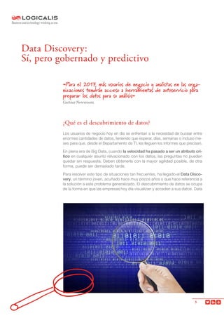 3
«Para el 2017, más usuarios de negocio y analistas en las orga-
nizaciones tendrán acceso a herramientas de autoservicio para
preparar los datos para su análisis»
Gartner Newsroom
¿Qué es el descubrimiento de datos?
Los usuarios de negocio hoy en día se enfrentan a la necesidad de bucear entre
enormes cantidades de datos, teniendo que esperar, días, semanas o incluso me-
ses para que, desde el Departamento de TI, les lleguen los informes que precisan.
En plena era de Big Data, cuando la velocidad ha pasado a ser un atributo crí-
tico en cualquier asunto relvacionado con los datos, las preguntas no pueden
quedar sin respuesta. Deben obtenerla con la mayor agilidad posible, de otra
forma, puede ser demasiado tarde.
Para resolver este tipo de situaciones tan frecuentes, ha llegado el Data Disco-
very, un término joven, acuñado hace muy pocos años y que hace referencia a
la solución a este problema generalizado. El descubrimiento de datos se ocupa
de la forma en que las empresas hoy día visualizan y acceden a sus datos. Data
Data Discovery:
Sí, pero gobernado y predictivo
 