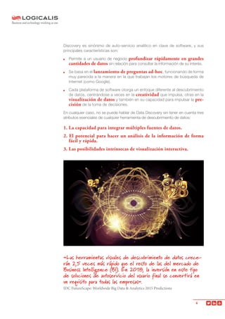 4
Discovery es sinónimo de auto-servicio analítico en clave de software, y sus
principales características son:
	 Permite a un usuario de negocio profundizar rápidamente en grandes
cantidades de datos sin relación para consultar la información de su interés.
	 Se basa en el lanzamiento de preguntas ad-hoc, funcionando de forma
muy parecida a la manera en la que trabajan los motores de búsqueda de
Internet (como Google).
	 Cada plataforma de software otorga un enfoque diferente al descubrimiento
de datos, centrándose a veces en la creatividad que impulsa, otras en la
visualización de datos y también en su capacidad para impulsar la pre-
cisión de la toma de decisiones.
En cualquier caso, no se puede hablar de Data Discovery sin tener en cuenta tres
atributos esenciales de cualquier herramienta de descubrimiento de datos:
1. La capacidad para integrar múltiples fuentes de datos.
2. El potencial para hacer un análisis de la información de forma
fácil y rápida.
3. Las posibilidades intrínsecas de visualización interactiva.
«Las herramientas visuales de descubrimiento de datos crece-
rán 2,5 veces más rápido que el resto de las del mercado de
Business Intelligence (BI). En 2018, la inversión en este tipo
de soluciones de autoservicio del usuario final se convertirá en
un requisito para todas las empresas».
IDC FutureScape: Worldwide Big Data & Analytics 2015 Predictions
 