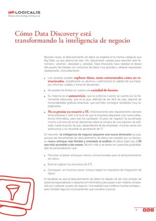 5
Muchas veces, el descubrimiento de datos se engloba en la misma categoría que
Big Data, ya que abarca las tres «Vs» típicamente usadas para describir este fe-
nómeno: volumen, velocidad y variedad. Data Discovery hace realidad el deseo
del usuario de trabajar con conjuntos de datos muy grandes y obtener respuestas
rápidamente. Concretamente:
	 Los usuarios pueden explorar datos, tanto estructurados como no es-
tructurados, amplificando su alcance y optimizando la calidad de sus traba-
jos, informes, análisis y toma de decisiones.
	 No existen los límites en cuanto a la variedad de fuentes.
	 Su máxima es el autoservicio, que se potencia cuando se cuenta con la he-
rramienta adecuada, que es la que, además de ser fácil de usar, dispone de
funcionalidades gráficas atractivas, que permiten conseguir resultados muy rá-
pidamente.
	 No es preciso ya recurrir a TI. Históricamente este departamento siempre
tenía potestad y veto a la hora de que la empresa adquiriese una nueva plata-
forma informática, pero eso ha cambiado. El peso de negocio ha aumentado
mucho a la hora de tomar decisiones sobre la compra de una solución de soft-
ware, hasta el punto de que, dependiendo de las empresas, muchas veces son
autónomos y no necesitan la aprobación de TI.
En resumen, la inteligencia de negocio adquiere una nueva dimensión ya que,
aunque las herramientas de descubrimiento de datos han existido por un tiempo,
su nuevo enfoque más flexible y orientado al análisis de datos logra que el BI
sea más accesible a las masas. Mucho más si se tienen en cuenta las posibilida-
des de personalización que:
	 Permiten emplear enfoques menos convencionales para el almacenamiento
de datos.
	 Buscan agilizar los procesos de ETL.
	 Consiguen, en muchos casos, incluso relajar los requisitos de integración de
datos.
El resultado es que el descubrimiento de datos ha dejado de ser coto privado de
personal especializado o expertos en informática para pasar a ser materia compar-
tida por cualquier usuario de negocio. Una realidad que conlleva muchas ventajas...
pero también algunos inconvenientes que conviene conocer.
Cómo Data Discovery está
transformando la inteligencia de negocio
 