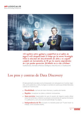 6
El descubrimiento de datos se ha incorporado con entusiasmo en muchos nego-
cios, como parte de su rutina. Es lógico si se tiene en cuenta que el Data Discovery
cuenta con muchos pros:
	 Flexibilidad: a la hora de crear informes y cuadros de mando.
	Rapidez: al explorar los datos y obtener conclusiones.
	 Auto-servicio: responsable de que el usuario de negocio pueda utilizar
estas herramientas y obtener sus propias conclusiones sin apenas formación
ni cualificación y con una curva de aprendizaje muy ligera.
	 Independencia de TI: el usuario no necesita pasar por TI para hacer su
trabajo, como sucedía antaño.
«El equilibrio entre agilidad y completitud en el análisis de
negocio está desapareciendo al tiempo que las nuevas tecnologías
traen la velocidad del descubrimiento de datos a un conjunto
completo de herramientas de BI que los usuarios empresariales
de a pie pueden aprovechar fácilmente en su vida cotidiana»
Southard Jones, The battle of Business Intelligence: Data Discovery vs Traditional BI.
Los pros y contras de Data Discovery
 