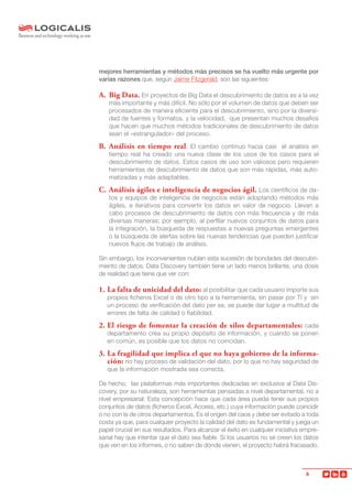 8
mejores herramientas y métodos más precisos se ha vuelto más urgente por
varias razones que, según Jaime Fitzgerald, son las siguientes:
A. 	Big Data. En proyectos de Big Data el descubrimiento de datos es a la vez
más importante y más difícil. No sólo por el volumen de datos que deben ser
procesados de manera eficiente para el descubrimiento, sino por la diversi-
dad de fuentes y formatos, y la velocidad, que presentan muchos desafíos
que hacen que muchos métodos tradicionales de descubrimiento de datos
sean el «estrangulador» del proceso.
B. 	Análisis en tiempo real. El cambio continuo hacia casi el análisis en
tiempo real ha creado una nueva clase de los usos de los casos para el
descubrimiento de datos. Estos casos de uso son valiosos pero requieren
herramientas de descubrimiento de datos que son más rápidas, más auto-
matizadas y más adaptables.
C. 	Análisis ágiles e inteligencia de negocios ágil. Los científicos de da-
tos y equipos de inteligencia de negocios están adoptando métodos más
ágiles, e iterativos para convertir los datos en valor de negocio. Llevan a
cabo procesos de descubrimiento de datos con más frecuencia y de más
diversas maneras; por ejemplo, al perfilar nuevos conjuntos de datos para
la integración, la búsqueda de respuestas a nuevas preguntas emergentes
o la búsqueda de alertas sobre las nuevas tendencias que pueden justificar
nuevos flujos de trabajo de análisis.
Sin embargo, los inconvenientes nublan esta sucesión de bondades del descubri-
miento de datos. Data Discovery también tiene un lado menos brillante, una dosis
de realidad que tiene que ver con:
1. 	La falta de unicidad del dato: al posibilitar que cada usuario importe sus
propios ficheros Excel o de otro tipo a la herramienta, sin pasar por TI y sin
un proceso de verificación del dato per se, se puede dar lugar a multitud de
errores de falta de calidad o fiabilidad.
2. 	El riesgo de fomentar la creación de silos departamentales: cada
departamento crea su propio depósito de información, y cuando se ponen
en común, es posible que los datos no coincidan.
3. 	La fragilidad que implica el que no haya gobierno de la informa-
ción: no hay proceso de validación del dato, por lo que no hay seguridad de
que la información mostrada sea correcta.
De hecho, las plataformas más importantes dedicadas en exclusiva al Data Dis-
covery, por su naturaleza, son herramientas pensadas a nivel departamental, no a
nivel empresarial. Esta concepción hace que cada área pueda tener sus propios
conjuntos de datos (ficheros Excel, Access, etc.) cuya información puede coincidir
o no con la de otros departamentos. Es el origen del caos y debe ser evitado a toda
costa ya que, para cualquier proyecto la calidad del dato es fundamental y juega un
papel crucial en sus resultados. Para alcanzar el éxito en cualquier iniciativa empre-
sarial hay que intentar que el dato sea fiable. Si los usuarios no se creen los datos
que ven en los informes, o no saben de dónde vienen, el proyecto habrá fracasado.
 