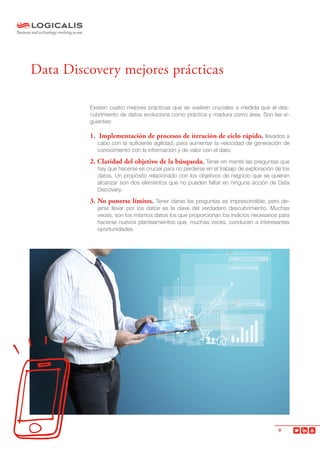 9
Existen cuatro mejores prácticas que se vuelven cruciales a medida que el des-
cubrimiento de datos evoluciona como práctica y madura como área. Son las si-
guientes:
1. Implementación de procesos de iteración de ciclo rápido, llevados a
cabo con la suficiente agilidad, para aumentar la velocidad de generación de
conocimiento con la información y de valor con el dato.
2. Claridad del objetivo de la búsqueda. Tener en mente las preguntas que
hay que hacerse es crucial para no perderse en el trabajo de exploración de los
datos. Un propósito relacionado con los objetivos de negocio que se quieran
alcanzar son dos elementos que no pueden faltar en ninguna acción de Data
Discovery.
3. No ponerse límites. Tener claras las preguntas es imprescindible, pero de-
jarse llevar por los datos es la clave del verdadero descubrimiento. Muchas
veces, son los mismos datos los que proporcionan los indicios necesarios para
hacerse nuevos planteamientos que, muchas veces, conducen a interesantes
oportunidades.
Data Discovery mejores prácticas
 