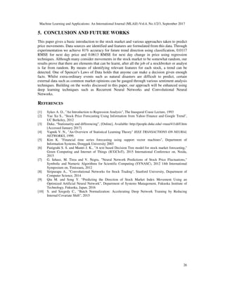 Machine Learning and Applications: An International Journal (MLAIJ) Vol.4, No.1/2/3, September 2017
26
5. CONCLUSION AND FUTURE WORKS
This paper gives a basic introduction to the stock market and various approaches taken to predict
price movements. Data sources are identified and features are formulated from this data. Through
experimentation we achieve 81% accuracy for future trend direction using classification, 0.0117
RMSE for next day price and 0.0613 RMSE for next day change in price using regression
techniques. Although many consider movements in the stock market to be somewhat random, our
results prove that there are elements that can be learnt, after all the job of a stockbroker or analyst
is far from random. By means of identifying relevant features for each stock, a trend can be
detected. One of Spencer's Laws of Data holds that anyone can make a decision given enough
facts. Whilst extra-ordinary events such as natural disasters are difficult to predict, certain
external data such as common market opinions can be gauged through various sentiment analysis
techniques. Building on the works discussed in this paper, our approach will be enhanced using
deep learning techniques such as Recurrent Neural Networks and Convolutional Neural
Networks.
REFERENCES
[1] Sykes A. O., "An Introduction to Regression Analysis", The Inaugural Coase Lecture, 1993
[2] Yue Xu S., "Stock Price Forecasting Using Information from Yahoo Finance and Google Trend",
UC Berkeley, 2012
[3] Duke, “Stationarity and differencing”, [Online], Available: http://people.duke.edu/~rnau/411diff.htm
[Accessed January 2017]
[4] Vapnik V. N., "An Overview of Statistical Learning Theory" IEEE TRANSACTIONS ON NEURAL
NETWORKS, 1999.
[5] Kim K. "Financial time series forecasting using support vector machines", Department of
Information Systems, Dongguk University 2003
[6] Panigrahi S. S. and Mantri J. K., "A text based Decision Tree model for stock market forecasting,"
Green Computing and Internet of Things (ICGCIoT), 2015 International Conference on, Noida,
2015
[7] G. Iuhasz, M. Tirea and V. Negru, "Neural Network Predictions of Stock Price Fluctuations,"
Symbolic and Numeric Algorithms for Scientific Computing (SYNASC), 2012 14th International
Symposium on, Timisoara, 2012
[8] Siripurapu A., "Convolutional Networks for Stock Trading", Stanford University, Department of
Computer Science, 2014
[9] Qiu M. and Song Y. “Predicting the Direction of Stock Market Index Movement Using an
Optimized Artificial Neural Network”, Department of Systems Management, Fukuoka Institute of
Technology, Fukuoka, Japan, 2016
[10] S. and Szegedy C., “Batch Normalization: Accelerating Deep Network Training by Reducing
Internal Covariate Shift”, 2015
 