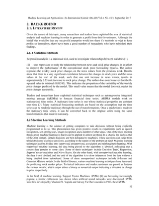 Machine Learning and Applications: An International Journal (MLAIJ) Vol.4, No.1/2/3, September 2017
12
2. BACKGROUND
2.1. LITERATURE REVIEW
Given the nature of this topic, many researchers and traders have exploited the area of statistical
analysis and machine learning in order to generate a profit from their investments. Although the
initial bias would be that any successful enterprise would not share it's methods in order to keep
profits to themselves, there have been a good number of researchers who have published their
findings.
2.1. 1 Statistical Methods
Regression analysis is a statistical tool, used to investigate relationships between variables [1].
[2] uses regression to study the relationship between news and stock price changes, in an effort
to improve the performance of the conventional stock price forecasting process. The author
regresses the weekly stock price changes on the news values from the previous week. Results
show that there is a very significant correlation between the changes in stock price and the news
values at the start of the week, such that one unit increase in news values, results in
approximately 6.33 unit increase in stock price change. The author does note however that the R-
squared value is minimal (0.09243). This indicates the proportion of the variability of the weekly
price changes predicted by the model. This small value means that the model does not predict the
price changes accurately.
Traders and researchers have exploited statistical techniques such as autoregressive integrated
moving average (ARIMA) to forecast financial time series. ARIMA models work on
stationarized time series. A stationary time series is one whose statistical properties are constant
over time [3]. Many statistical forecasting methods are based on the assumption that the time
series can be rendered stationary through the use of transformations. Once a prediction is made on
the stationary time series, it can be converted back to the original series using the same
transformations that made it stationary.
2.2 Machine Learning Methods
Machine learning is the science of getting computers to take decisions without being explicitly
programmed to do so. This phenomenon has given positive results in experiments such as speech
recognition, self-driving cars, image recognition and a number of other areas. One of the most exciting
things about machine learning is that it can be applied to almost anything. In a chaotic life such as that
of the 20th century, certain decisions are best delegated to machines. These decisions can range from
trivial decisions to critical decisions, according to the nature of the problem at hand. Machine learning
techniques can be divided into supervised, unsupervised, association and reinforcement learning. With
supervised machine learning, the data being passed to the algorithm is labelled, indicating that a
certain data pertains to some class. Some of these techniques include Decision Trees, Regression,
Support Vector machines and Naive Bayes. On the other hand, with unsupervised machine learning,
the data is not labelled, and the task of the algorithm is to draw inferences from the data without it
being labelled from beforehand. Some of these unsupervised techniques include K-Means and
Gaussian Mixture models. In the field of finance, various machine learning techniques have been used
for predicting stock market prices. Technical indicators and market sentiment are passed as features
the various models, which output either a binary or numerical output indicating a direction or change
in price respectively.
In the field of machine learning, Support Vector Machines (SVMs) [4] are becoming increasingly
popular, a similar enthusiasm was shown when artificial neural networks were discovered. SVMs
were first developed by Vladimir N. Vapnik and Alexey Ya Chervonenkis in 1963, these SVMs
 