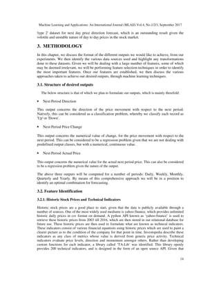 Machine Learning and Applications: An International Journal (MLAIJ) Vol.4, No.1/2/3, September 2017
14
'type 2' dataset for next day price direction forecast, which is an outstanding result given the
volotile and unstable nature of day to day prices in the stock market.
3. METHODOLOGY
In this chapter, we discuss the format of the different outputs we would like to achieve, from our
experiments. We then identify the various data sources used and highlight any transformations
done to these datasets. Given we will be dealing with a large number of features, some of which
may be deemed irrelevant, we will be performing feature selection techniques in order to identify
the most important features. Once our features are established, we then discuss the various
approaches taken to achieve our desired outputs, through machine learning techniques.
3.1. Structure of desired outputs
The below structure is that of which we plan to formulate our outputs, which is mainly threefold:
• Next Period Direction
This output concerns the direction of the price movement with respect to the next period.
Natively, this can be considered as a classification problem, whereby we classify each record as
'Up' or 'Down'.
• Next Period Price Change
This output concerns the numerical value of change, for the price movement with respect to the
next period. This can be considered to be a regression problem given that we are not dealing with
predefined output classes, but with a numerical, continuous value.
• Next Period Actual Price
This output concerns the numerical value for the actual next period price. This can also be considered
to be a regression problem given the nature of the output.
The above three outputs will be computed for a number of periods: Daily, Weekly, Monthly,
Quarterly and Yearly. By means of this comprehensive approach we will be in a position to
identify an optimal combination for forecasting.
3.2. Feature Identification
3.2.1. Historic Stock Prices and Technical Indicators
Historic stock prices are a good place to start, given that the data is publicly available through a
number of sources. One of the most widely used mediums is yahoo finance, which provides unlimited
historic daily prices in csv format on demand. A python API known as ‘yahoo-finance’ is used to
retrieve these historic prices from 2003 till 2016, which are then stored in our relational database for
future use. These historic prices are then used to formulate what are known as technical indicators.
These indicators consist of various financial equations using historic prices which are used to paint a
clearer picture as to the condition of the company for that point in time. Investopedia describe these
indicators as any class of metrics whose value is derived from generic price activity. Technical
indicators evaluate price levels, direction and momentum amongst others. Rather than developing
custom functions for each indicator, a library called ‘TA-Lib’ was identified. This library openly
provides 200 technical indicators, and is designed in the form of an open source API. Given that
 
