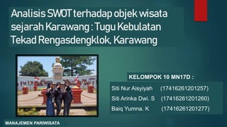 Analisis SWOT terhadap objek wisata
sejarah Karawang : Tugu Kebulatan
Tekad Rengasdengklok, Karawang
KELOMPOK 10 MN17D :
Siti Nur Aisyiyah (17416261201257)
Siti Arinka Dwi. S (17416261201260)
Baiq Yumna. K (17416261201277)
MANAJEMEN PARIWISATA
 