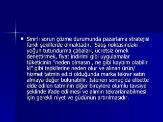 Sınırlı sorun çözme durumunda pazarlama stratejisi farklı şekillerde olmaktadır.  Satış noktasındaki yoğun tutundurma çabaları, ücretsiz örnek denettirmek, fiyat indirimi gibi uygulamalar tüketicinin “neden olmasın , ne gibi kaybım olabilir ki” gibi tepkilerine neden olur ve alınan ürün/ hizmet tatmin edici olduğunda marka tekrar satın almaya değer bulunabilir. İstenen sonuç da elbette elde edilen tatminin diğer bireylere olumlu tavsiye şeklinde ifade edilmesi ve alımın tekrarlanabilmesi için gerekli niyet ve güdünün artırılmasıdır.  