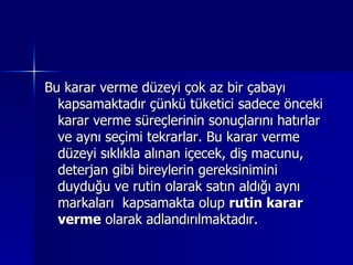 Bu karar verme düzeyi çok az bir çabayı kapsamaktadır çünkü tüketici sadece önceki karar verme süreçlerinin sonuçlarını hatırlar ve aynı seçimi tekrarlar. Bu karar verme düzeyi sıklıkla alınan içecek, diş macunu, deterjan gibi bireylerin gereksinimini duyduğu ve rutin olarak satın aldığı aynı markaları  kapsamakta olup  rutin karar verme  olarak adlandırılmaktadır.  