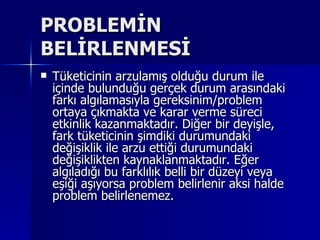 PROBLEMİN BELİRLENMESİ Tüketicinin arzulamış olduğu durum ile içinde bulunduğu gerçek durum arasındaki farkı algılamasıyla gereksinim/problem ortaya çıkmakta ve karar verme süreci etkinlik kazanmaktadır. Diğer bir deyişle, fark tüketicinin şimdiki durumundaki değişiklik ile arzu ettiği durumundaki değişiklikten kaynaklanmaktadır. Eğer algıladığı bu farklılık belli bir düzeyi veya eşiği aşıyorsa problem belirlenir aksi halde problem belirlenemez.  