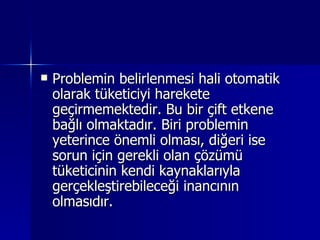 Problemin belirlenmesi hali otomatik olarak tüketiciyi harekete geçirmemektedir. Bu bir çift etkene bağlı olmaktadır. Biri problemin yeterince önemli olması, diğeri ise sorun için gerekli olan çözümü tüketicinin kendi kaynaklarıyla gerçekleştirebileceği inancının olmasıdır.  