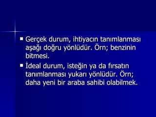 Gerçek durum, ihtiyacın tanımlanması aşağı doğru yönlüdür. Örn; benzinin bitmesi. İdeal durum, isteğin ya da fırsatın tanımlanması yukarı yönlüdür. Örn; daha yeni bir araba sahibi olabilmek. 