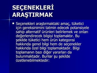 SEÇENEKLERİ ARAŞTIRMAK  Seçenekleri araştırmaktaki amaç, tüketici için gereksinimini tatmin edecek potansiyele sahip alternatif ürünleri belirlemek ve onları değerlendirecek bilgiyi toplamaktır. Bu şekilde tüketici hem ürün kategorısi hakkında genel bilgi hem de seçenekler hakkında özel bilgi toplamaktadır. Bilgi toplamanın bazı diğer yararları da bulunmaktadır. Bunlar şu şekilde özetlenebilmektedir:  
