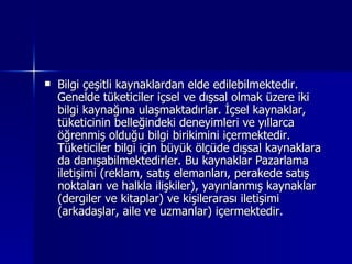 Bilgi çeşitli kaynaklardan elde edilebilmektedir. Genelde tüketiciler içsel ve dışsal olmak üzere iki bilgi kaynağına ulaşmaktadırlar. İçsel kaynaklar, tüketicinin belleğindeki deneyimleri ve yıllarca öğrenmiş olduğu bilgi birikimini içermektedir. Tüketiciler bilgi için büyük ölçüde dışsal kaynaklara da danışabilmektedirler. Bu kaynaklar Pazarlama iletişimi (reklam, satış elemanları, perakede satış noktaları ve halkla ilişkiler), yayınlanmış kaynaklar (dergiler ve kitaplar) ve kişilerarası iletişimi (arkadaşlar, aile ve uzmanlar) içermektedir.  