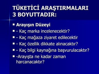 TÜKETİCİ ARAŞTIRMALARI 3 BOYUTTADIR: Arayışın Düzeyi - Kaç marka incelenecektir? - Kaç mağaza ziyaret edilecektir - Kaç özellik dikkate alınacaktır? - Kaç bilgi kaynağına başvurulacaktır? -Arayışta ne kadar zaman harcanacaktır? 