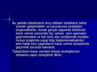 Bu şekilde tüketicilerin arzu ettikleri özelliklere sahip ürünler geliştirilebilir ve tutundurma stratejileri oluşturabilirler. Ancak gerçek yaşamda tüketiciler karar verme sürecinde her zaman  aynı aşamaları geçirmemekte ve her türlü alış verişlerinde inceden inceye araştırma yapıp bilgi toplamamaktadırlar;  aksi halde tüm yaşamlarını karar verme süreçleriyle geçirmek zorunda kalırlardı. Tüketicilerin karar verirken birçok stratejilerinin olmasına yapıcı süreçleme denir. 