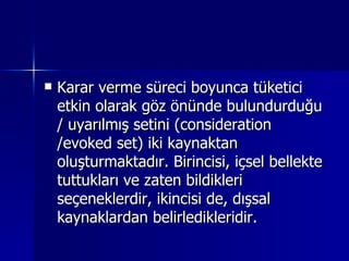 Karar verme süreci boyunca tüketici etkin olarak göz önünde bulundurduğu / uyarılmış setini (consideration /evoked set) iki kaynaktan oluşturmaktadır. Birincisi, içsel bellekte tuttukları ve zaten bildikleri seçeneklerdir, ikincisi de, dışsal kaynaklardan belirledikleridir.  