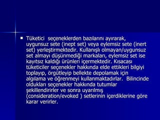 Tüketici  seçeneklerden bazılarını ayırarak, uygunsuz sete (inept set) veya eylemsiz sete (inert set) yerleştirmektedir. Kullanışlı olmayan/uygunsuz set almayı düşünmediği markaları, eylemsiz set ise kayıtsız kaldığı ürünleri içermektedir. Kısacası tüketiciler seçenekler hakkında elde ettikleri bilgiyi toplayıp, örgütleyip bellekte depolamak için algılama ve öğrenmeyi kullanmaktadırlar.  Bilincinde oldukları seçenekler hakkında tutumlar şekillendirirler ve sonra uyarılmış (consideration/evoked ) setlerinin içerdiklerine göre karar verirler. 