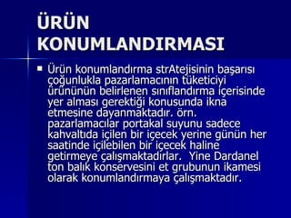 ÜRÜN KONUMLANDIRMASI Ürün konumlandırma strAtejisinin başarısı çoğunlukla pazarlamacının tüketiciyi ürününün belirlenen sınıflandırma içerisinde yer alması gerektiği konusunda ikna etmesine dayanmaktadır. örn. pazarlamacılar portakal suyunu sadece kahvaltıda içilen bir içecek yerine günün her saatinde içilebilen bir içecek haline getirmeye çalışmaktadırlar.  Yine Dardanel ton balık konservesini et grubunun ikamesi olarak konumlandırmaya çalışmaktadır.  