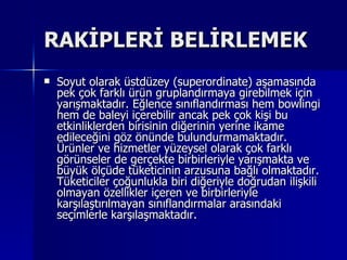 RAKİPLERİ BELİRLEMEK Soyut olarak üstdüzey (superordinate) aşamasında pek çok farklı ürün gruplandırmaya girebilmek için yarışmaktadır. Eğlence sınıflandırması hem bowlingi hem de baleyi içerebilir ancak pek çok kişi bu etkinliklerden birisinin diğerinin yerine ikame edileceğini göz önünde bulundurmamaktadır. Ürünler ve hizmetler yüzeysel olarak çok farklı görünseler de gerçekte birbirleriyle yarışmakta ve büyük ölçüde tüketicinin arzusuna bağlı olmaktadır. Tüketiciler çoğunlukla biri diğeriyle doğrudan ilişkili olmayan özellikler içeren ve birbirleriyle karşılaştırılmayan sınıflandırmalar arasındaki seçimlerle karşılaşmaktadır.  
