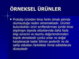 ÖRNEKSEL ÜRÜNLER Prototip üründen biraz farklı olmak aslında olumsuzluğa neden olmamaktadır. Ürünler bulundukları ürün sınıflandırması içinde biraz alışılmışın dışında olduklarında daha fazla bilgi sürecini ve olumlu değerlendirmeleri teşvik etmektedir çünkü onlar ne doğal karşılanacak kadar bilinen şeylerdir ne de sahip oldukları farklılıklar ihmal edilebilecek düzeydedir  