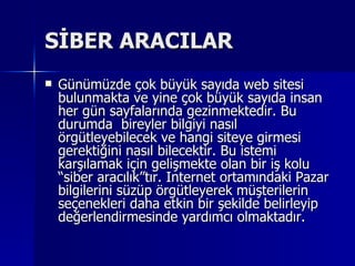 SİBER ARACILAR Günümüzde çok büyük sayıda web sitesi bulunmakta ve yine çok büyük sayıda insan her gün sayfalarında gezinmektedir. Bu durumda  bireyler bilgiyi nasıl örgütleyebilecek ve hangi siteye girmesi gerektiğini nasıl bilecektir. Bu istemi karşılamak için gelişmekte olan bir iş kolu “siber aracılık”tır. Internet ortamındaki Pazar bilgilerini süzüp örgütleyerek müşterilerin seçenekleri daha etkin bir şekilde belirleyip değerlendirmesinde yardımcı olmaktadır.  