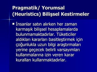 Pragmatik/ Yorumsal (Heuristics) Bilişsel Kestirmeler   İnsanlar satın alırken her zaman karmaşık bilişsel hesaplamalarda bulunmamaktadırlar. Tüketiciler aldıkları kararları basitleştirmek için çoğunlukla uzun bilgi araştırmaları yerine geçecek belirli varsayımları kullanmalarına izin veren karar kuralları kullanmaktadırlar.  