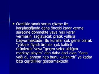 Özellikle sınırlı sorun çözme ile karşılaştığında daha önceki karar verme sürecine dönmekte veya hızlı karar vermesini sağlayacak pratik yollara başvurmaktadır. Bu kurallar çok genel olarak “yüksek fiyatlı ürünler çok kaliteli ürünlerdir”veya “geçen sefer aldığım markayı alayım” dan daha özel olan “Sana yağı al, annem hep bunu kullanırdı” ya kadar bazı çeşitlilikler göstermektedir.  