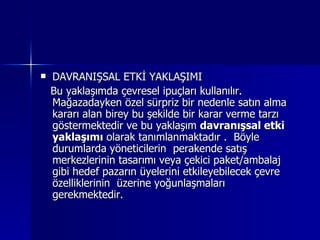 DAVRANIŞSAL ETKİ YAKLAŞIMI Bu yaklaşımda çevresel ipuçları kullanılır. Mağazadayken özel sürpriz bir nedenle satın alma kararı alan birey bu şekilde bir karar verme tarzı göstermektedir ve bu yaklaşım  davranışsal etki yaklaşımı  olarak tanımlanmaktadır .  Böyle durumlarda yöneticilerin  perakende satış merkezlerinin tasarımı veya çekici paket/ambalaj gibi hedef pazarın üyelerini etkileyebilecek çevre özelliklerinin  üzerine yoğunlaşmaları gerekmektedir. 
