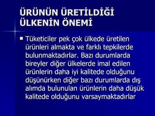 ÜRÜNÜN ÜRETİLDİĞİ ÜLKENİN ÖNEMİ Tüketiciler pek çok ülkede üretilen ürünleri almakta ve farklı tepkilerde bulunmaktadırlar. Bazı durumlarda bireyler diğer ülkelerde imal edilen ürünlerin daha iyi kalitede olduğunu düşünürken diğer bazı durumlarda dış alımda bulunulan ürünlerin daha düşük kalitede olduğunu varsaymaktadırlar  