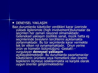 DENEYSEL YAKLAŞIM Bazı durumlarda tüketiciler verdikleri karar üzerinde yüksek ilgilenimde (high involvement)bulunsalar da seçimleri her zaman rasyonel olmamaktadır. Geleneksel yaklaşım özellikle sanat, müzik hatta eş seçimlerinde bireylerin tercihlerini açıklamakta zorlanmaktadır. Bu tür seçimlerde karar vermekte tek bir etken rol oynamamaktadır.  Onun yerine ürün ve hizmetin bütünlüğünü -Gestalt’ı - vurgulayan  deneysel yaklaşım  açıklayabilmektedir.   Bu durumlarda pazarlamacılar tüketicilerin ürünlere veya hizmetlere olan önemli tepkilerini ölçmeye odaklanmakta ve karşılık olarak uygun öneriler geliştirmektedirler  