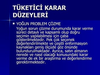 TÜKETİCİ KARAR DÜZEYLERİ YOĞUN PROBLEM ÇÖZME Yoğun sorun çözme durumunda karar verme süreci detaylı ve kapsamlı olup doğru seçimin yapılabilmesi için çaba gösterilmektedir. Pek çok seçenek değerlendirilmekte ve çeşitli enformasyon kaynakları geniş ölçüde göz önünde bulundurulmaktadır. Ayrıca, satın almanın nerede ve nasıl olacağı konusundaki karar verme de ek bir araştırma ve değerlendirme gerektirmektedir.  