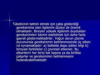 Tüketicinin tatmin etmek için çaba gösterdiği gereksinime olan ilgilenim düzeyi de önemli olmaktadır. Bireyler yüksek ilgilenim duydukları gereksinimleri tatmin edebilmek için daha fazla gayret göstermektedirler. Yoğun sorun çözme durumunda gereksinimin belirlenmesinde üç etken rol oynamaktadır: a) bellekte depo edilen bilgi b) bireysel farklılıklar c) çevresel etkenler. Bu etkenlerin her birisi tek başına ya da birlikte çalışırlar ve gereksinimin belirlenmesini hızlandırabilmektedir  