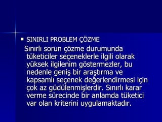 SINIRLI PROBLEM ÇÖZME Sınırlı sorun çözme durumunda tüketiciler seçeneklerle ilgili olarak yüksek ilgilenim göstermezler, bu nedenle geniş bir araştırma ve kapsamlı seçenek değerlendirmesi için çok az güdülenmişlerdir. Sınırlı karar verme sürecinde bir anlamda tüketici var olan kriterini uygulamaktadır.  