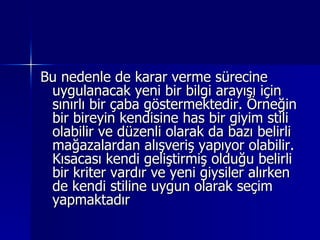 Bu nedenle de karar verme sürecine uygulanacak yeni bir bilgi arayışı için sınırlı bir çaba göstermektedir. Örneğin bir bireyin kendisine has bir giyim stili olabilir ve düzenli olarak da bazı belirli mağazalardan alışveriş yapıyor olabilir. Kısacası kendi geliştirmiş olduğu belirli bir kriter vardır ve yeni giysiler alırken de kendi stiline uygun olarak seçim yapmaktadır  