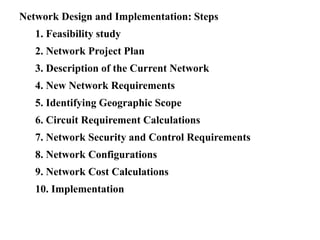 Network Design and Implementation: Steps
1. Feasibility study
2. Network Project Plan
3. Description of the Current Network
4. New Network Requirements
5. Identifying Geographic Scope
6. Circuit Requirement Calculations
7. Network Security and Control Requirements
8. Network Configurations
9. Network Cost Calculations
10. Implementation
 