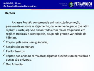 Répteis
A classe Reptilia compreende animais cuja locomoção
geralmente envolve rastejamento, daí o nome do grupo (do latim
reptum = rastejar). São encontrados com maior frequência em
regiões tropicais e subtropicais, ocupando grande variedade de
hábitats.
 Corpo - pele seca, sem glândulas;
 Respiração pulmonar;
 Pecilotérmicos;
 Répteis são animais carnívoros; algumas espécies são herbívoras e
outras são onívoras.
 Ovo Amniota.
BIOLOGIA, 2ª ano
Os Grandes Filos dos Metazoários
 